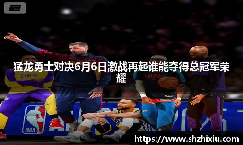 猛龙勇士对决6月6日激战再起谁能夺得总冠军荣耀